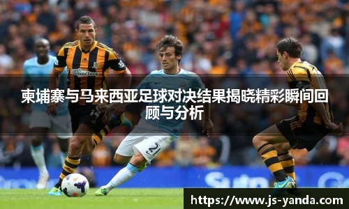 柬埔寨与马来西亚足球对决结果揭晓精彩瞬间回顾与分析