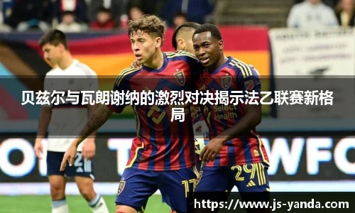 贝兹尔与瓦朗谢纳的激烈对决揭示法乙联赛新格局